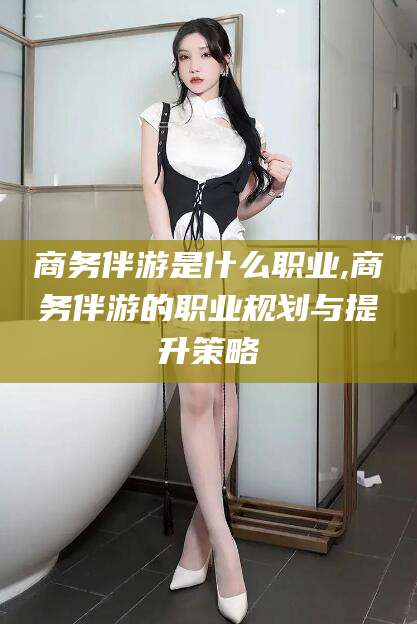 宜宾商务伴游是什么职业,商务伴游的职业规划与提升策略