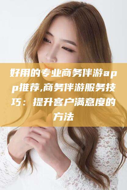 宜宾好用的专业商务伴游app推荐,商务伴游服务技巧：提升客户满意度的方法