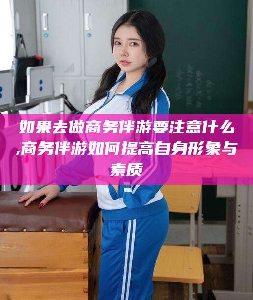 宜宾如果去做商务伴游要注意什么,商务伴游如何提高自身形象与素质