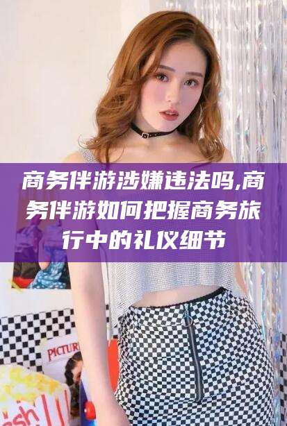 宜宾商务伴游涉嫌违法吗,商务伴游如何把握商务旅行中的礼仪细节