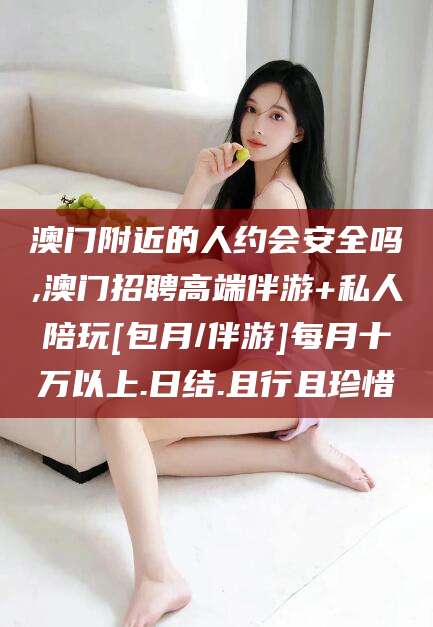 宜宾澳门附近的人约会安全吗,澳门招聘高端伴游+私人陪玩[包月/伴游]每月十万以上.日结.且行且珍惜