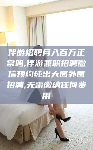 宜宾伴游招聘月入百万正常吗,伴游兼职招聘微信预约纯出大圈外围招聘,无需缴纳任何费用
