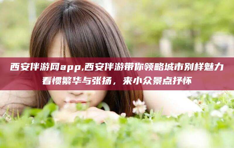 宜宾西安伴游网app,西安伴游带你领略城市别样魅力看惯繁华与张扬，来小众景点抒怀
