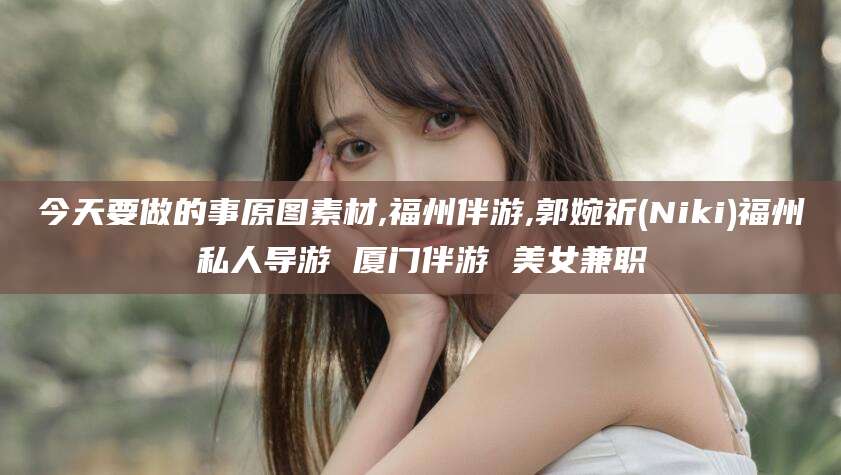 宜宾今天要做的事原图素材,福州伴游,郭婉祈(Niki)福州私人导游 厦门伴游 美女兼职