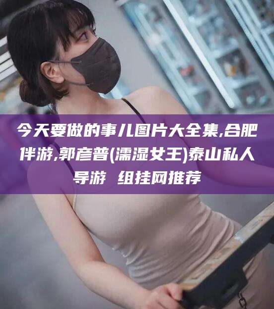 宜宾今天要做的事儿图片大全集,合肥伴游,郭彦普(濡湿女王)泰山私人导游 组挂网推荐