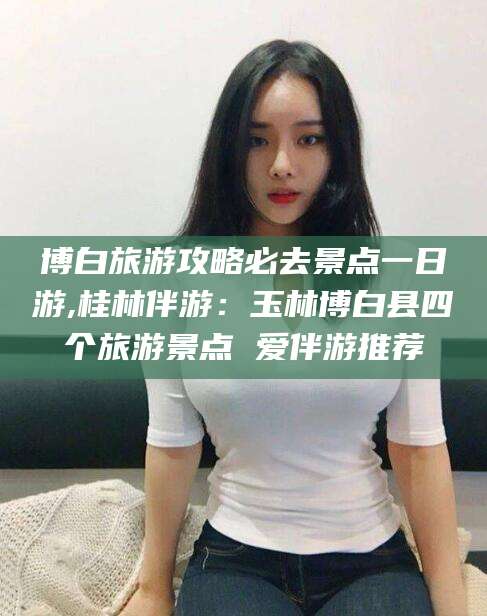 宜宾博白旅游攻略必去景点一日游,桂林伴游：玉林博白县四个旅游景点 爱伴游推荐