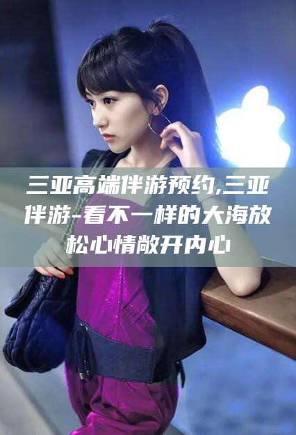 宜宾三亚高端伴游预约,三亚伴游-看不一样的大海放松心情敞开内心