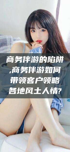 宜宾商务伴游的陷阱,商务伴游如何带领客户领略各地风土人情?