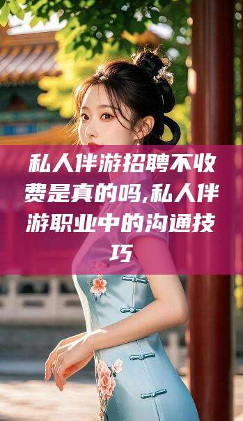 宜宾私人伴游招聘不收费是真的吗,私人伴游职业中的沟通技巧