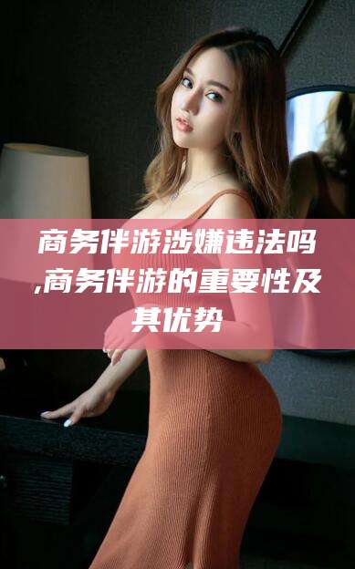 宜宾商务伴游涉嫌违法吗,商务伴游的重要性及其优势