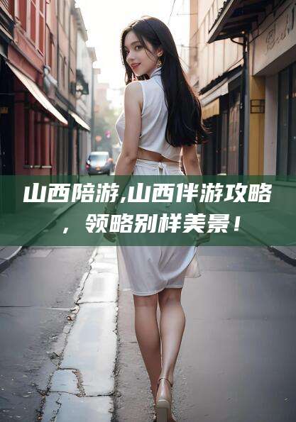 宜宾山西陪游,山西伴游攻略，领略别样美景！