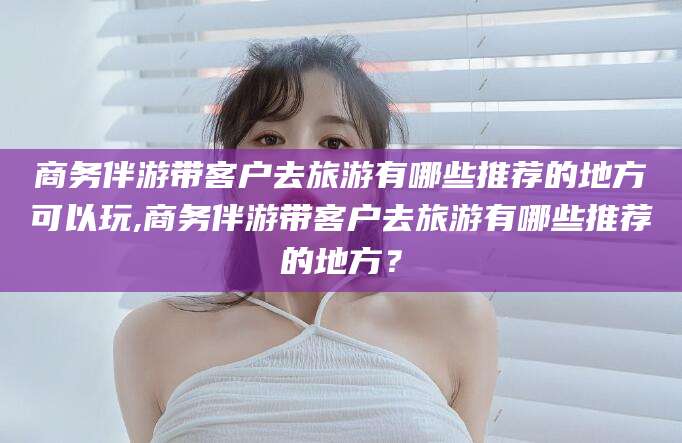 宜宾商务伴游带客户去旅游有哪些推荐的地方可以玩,商务伴游带客户去旅游有哪些推荐的地方？