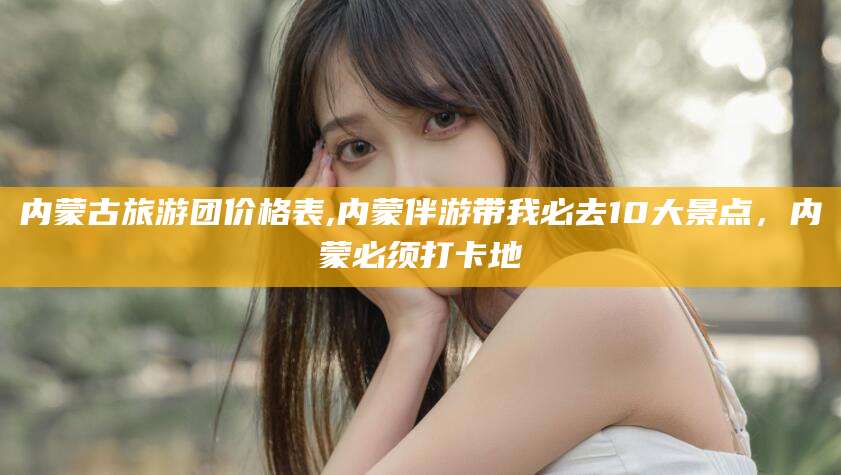 宜宾内蒙古旅游团价格表,内蒙伴游带我必去10大景点，内蒙必须打卡地