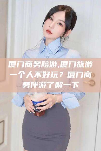 宜宾厦门商务陪游,厦门旅游一个人不好玩？厦门商务伴游了解一下