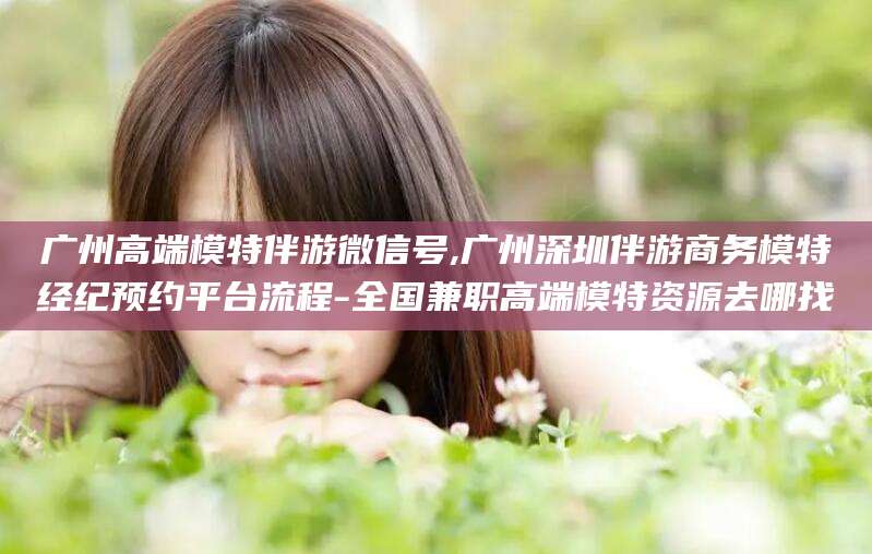 宜宾广州高端模特伴游微信号,广州深圳伴游商务模特经纪预约平台流程-全国兼职高端模特资源去哪找