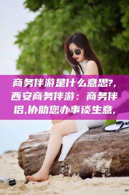 宜宾商务伴游是什么意思?,西安商务伴游：商务伴侣,协助您办事谈生意,