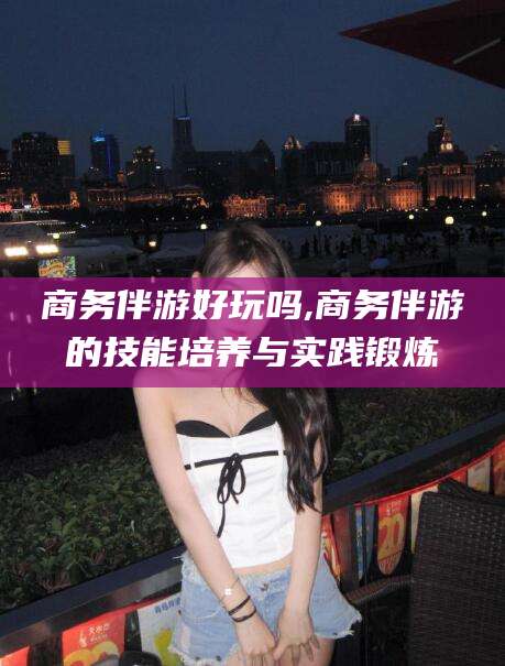 宜宾商务伴游好玩吗,商务伴游的技能培养与实践锻炼