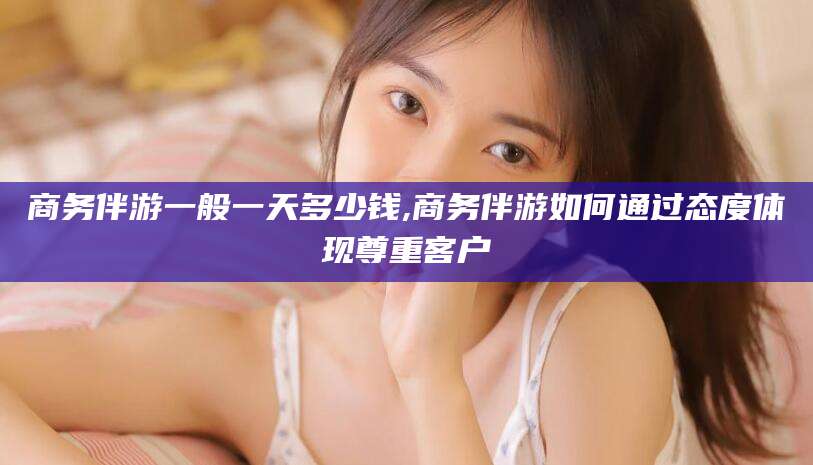 宜宾商务伴游一般一天多少钱,商务伴游如何通过态度体现尊重客户