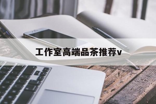 宜宾南充高端品茶v最新资讯（谁能告诉我哪里有宜宾工作室高端品茶推荐v？）